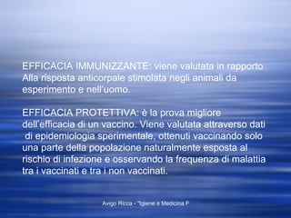 EFFICACIA IMMUNIZZANTE: viene valutata in rapporto Alla risposta anticorpale stimolata negli animali da esperimento e nell’uomo. EFFICACIA PROTETTIVA: è la prova migliore dell’efficacia di un vaccino. Viene valutata attraverso dati  di epidemiologia sperimentale, ottenuti vaccinando solo una parte della popolazione naturalmente esposta al rischio di infezione e osservando la frequenza di malattia tra i vaccinati e tra i non vaccinati. 