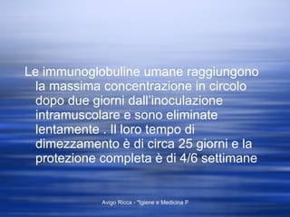 Le immunoglobuline umane raggiungono la massima concentrazione in circolo dopo due giorni dall’inoculazione intramuscolare e sono eliminate lentamente . Il loro tempo di dimezzamento è di circa 25 giorni e la protezione completa è di 4/6 settimane  