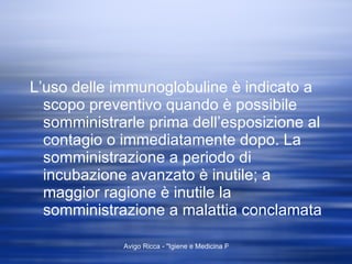 L’uso delle immunoglobuline è indicato a scopo preventivo quando è possibile somministrarle prima dell’esposizione al contagio o immediatamente dopo. La somministrazione a periodo di incubazione avanzato è inutile; a maggior ragione è inutile la somministrazione a malattia conclamata 