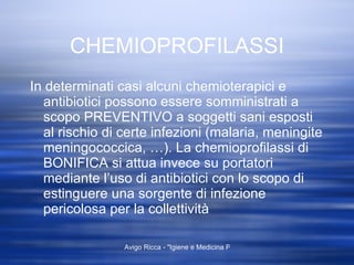 CHEMIOPROFILASSI In determinati casi alcuni chemioterapici e antibiotici possono essere somministrati a scopo PREVENTIVO a soggetti sani esposti al rischio di certe infezioni (malaria, meningite meningococcica, …). La chemioprofilassi di BONIFICA si attua invece su portatori mediante l’uso di antibiotici con lo scopo di estinguere una sorgente di infezione pericolosa per la collettività 