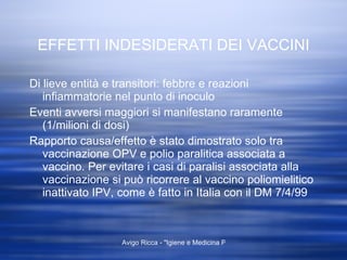 EFFETTI INDESIDERATI DEI VACCINI Di lieve entità e transitori: febbre e reazioni infiammatorie nel punto di inoculo Eventi avversi maggiori si manifestano raramente (1/milioni di dosi)  Rapporto causa/effetto è stato dimostrato solo tra vaccinazione OPV e polio paralitica associata a vaccino. Per evitare i casi di paralisi associata alla vaccinazione si può ricorrere al vaccino poliomielitico inattivato IPV, come è fatto in Italia con il DM 7/4/99 