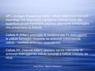 APC (Antigen Presenting Cells): cellule della linea monociti / macrofagi che degradano l’antigene trattenendone alla superficie piccoli frammenti peptidici altamente immunogeni che presentano ai linfociti. Cellule K (Killer): provviste di recettore per Fc distruggono le cellule bersaglio ricoperte da anticorpi (citotossicità cellulo - mediata anticorpo dipendente). Cellule NK (Natural Killer): operano senza intervento di anticorpi distruggendo cellule tumorali e cellule infettate da virus. 