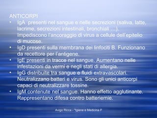 ANTICORPI IgA  presenti nel sangue e nelle secrezioni (saliva, latte, lacrime, secrezioni intestinali, bronchiali …). Impediscono l’ancoraggio di virus a cellule dell’epitelio di mucose. IgD presenti sulla membrana dei linfociti B. Funzionano da recettore per l’antigene. IgE presenti in tracce nel sangue. Aumentano nelle infestazioni da vermi e negli stati di allergia. IgG distribuite tra sangue e fluidi extravascolari. Neutralizzano batteri e virus. Sono gli unici anticorpi capaci di neutralizzare tossine. IgM contenute nel sangue. Hanno effetto agglutinante. Rappresentano difesa contro batteriemie. 