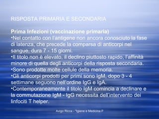 RISPOSTA PRIMARIA E SECONDARIA Prima Infezioni (vaccinazione primaria) Nel contatto con l’antigene non ancora conosciuto la fase di latenza, che precede la comparsa di anticorpi nel sangue, dura 7 - 15 giorni. Il titolo non è elevato, il declino piuttosto rapido, l’affinità minore di quella degli anticorpi della risposta secondaria. Sono prodotte molte cellule della memoria. Gli anticorpi prodotti per primi sono IgM, dopo 3 - 4 settimane seguono nell’ordine IgG e IgA. Contemporaneamente il titolo IgM comincia a declinare e la commutazione IgM - IgG necessita dell’intervento dei linfociti T helper.  