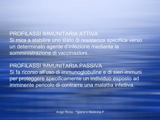 PROFILASSI IMMUNITARIA ATTIVA Si mira a stabilire uno stato di resistenza specifica verso  un determinato agente d’infezione mediante la somministrazione di vaccinazioni. PROFILASSI IMMUNITARIA PASSIVA Si fa ricorso all’uso di immunoglobuline e di sieri immuni per proteggere specificamente un individuo esposto ad imminente pericolo di contrarre una malattia infettiva. 