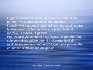 Oggi disponiamo di diversi vaccini VIVI costituiti da batteri o virus attenuati nella loro virulenza. I vaccini vivi e attenuati sono, ad esempio, quelli contro la tubercolosi , la febbre tifoide, la poliomielite, il morbillo, la rosolia, la parotite … Per i vaccini vivi attenuati è sufficiente, in genere, una sola somministrazione perché i microrganismi si moltiplicano nel vaccinato e provocano una prolungata ed intensa stimolazione antigenica 