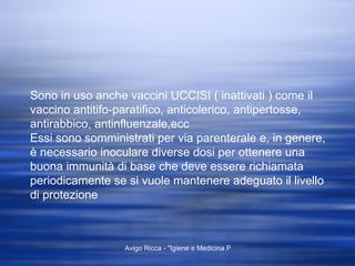 Sono in uso anche vaccini UCCISI ( inattivati ) come il vaccino antitifo-paratifico, anticolerico, antipertosse, antirabbico, antinfluenzale,ecc Essi sono somministrati per via parenterale e, in genere, è necessario inoculare diverse dosi per ottenere una buona immunità di base che deve essere richiamata periodicamente se si vuole mantenere adeguato il livello di protezione  
