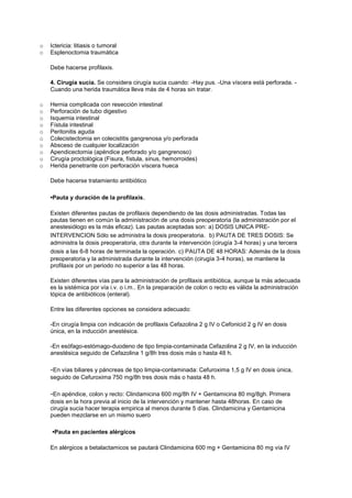 o Ictericia: litiasis o tumoral
o Esplenoctomia traumática
Debe hacerse profilaxis.
4. Cirugía sucia. Se considera cirugía sucia cuando: -Hay pus. -Una víscera está perforada. -
Cuando una herida traumática lleva más de 4 horas sin tratar.
o Hernia complicada con resección intestinal
o Perforación de tubo digestivo
o Isquemia intestinal
o Fístula intestinal
o Peritonitis aguda
o Colecistectomia en colecistitis gangrenosa y/o perforada
o Absceso de cualquier localización
o Apendicectomia (apéndice perforado y/o gangrenoso)
o Cirugía proctológica (Fisura, fístula, sinus, hemorroides)
o Herida penetrante con perforación víscera hueca
Debe hacerse tratamiento antibiótico
•Pauta y duración de la profilaxis.
Existen diferentes pautas de profilaxis dependiendo de las dosis administradas. Todas las
pautas tienen en común la administración de una dosis preoperatoria (la administración por el
anestesiólogo es la más eficaz). Las pautas aceptadas son: a) DOSIS UNICA PRE-
INTERVENCION Sólo se administra la dosis preoperatoria. b) PAUTA DE TRES DOSIS: Se
administra la dosis preoperatoria, otra durante la intervención (cirugía 3-4 horas) y una tercera
dosis a las 6-8 horas de terminada la operación. c) PAUTA DE 48 HORAS: Además de la dosis
preoperatoria y la administrada durante la intervención (cirugía 3-4 horas), se mantiene la
profilaxis por un periodo no superior a las 48 horas.
Existen diferentes vías para la administración de profilaxis antibiótica, aunque la más adecuada
es la sistémica por vía i.v. o i.m.. En la preparación de colon o recto es válida la administración
tópica de antibióticos (enteral).
Entre las diferentes opciones se considera adecuado:
-En cirugía limpia con indicación de profilaxis Cefazolina 2 g IV o Cefonicid 2 g IV en dosis
única, en la inducción anestésica.
-En esófago-estómago-duodeno de tipo limpia-contaminada Cefazolina 2 g IV, en la inducción
anestésica seguido de Cefazolina 1 g/8h tres dosis más o hasta 48 h.
-En vías biliares y páncreas de tipo limpia-contaminada: Cefuroxima 1,5 g IV en dosis única,
seguido de Cefuroxima 750 mg/8h tres dosis más o hasta 48 h.
-En apéndice, colon y recto: Clindamicina 600 mg/8h IV + Gentamicina 80 mg/8gh. Primera
dosis en la hora previa al inicio de la intervención y mantener hasta 48horas. En caso de
cirugía sucia hacer terapia empirica al menos durante 5 días. Clindamicina y Gentamicina
pueden mezclarse en un mismo suero
•Pauta en pacientes alérgicos
En alérgicos a betalactamicos se pautará Clindamicina 600 mg + Gentamicina 80 mg vía IV
 