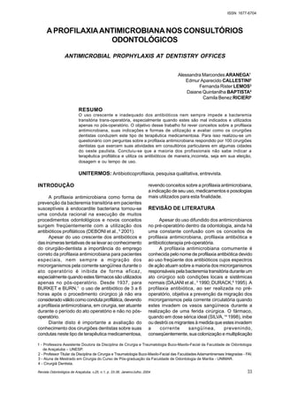 Revista Odontológica de Araçatuba, v.25, n.1, p. 33-38, Janeiro/Julho, 2004
ISSN 1677-6704
APROFILAXIAANTIMICROBIANANOS CONSULTÓRIOS
ODONTOLÓGICOS
ANTIMICROBIAL PROPHYLAXIS AT DENTISTRY OFFICES
Alessandra Marcondes ARANEGA1
Edmur Aparecido CALLESTINI2
Fernanda Rister LEMOS3
Daiane Quintanilha BAPTISTA4
Camila Benez RICIERI4
RESUMO
O uso crescente e inadequado dos antibióticos nem sempre impede a bacteremia
transitória trans-operatória, especialmente quando estes são mal indicados e utilizados
apenas no pós-operatório. O objetivo desse trabalho foi rever conceitos sobre a profilaxia
antimicrobiana, suas indicações e formas de utilização e avaliar como os cirurgiões
dentistas conduzem este tipo de terapêutica medicamentosa. Para isso realizou-se um
questionário com perguntas sobre a profilaxia antimicrobiana respondido por 100 cirurgiões
dentistas que exercem suas atividades em consultórios particulares em algumas cidades
do oeste paulista. Concluiu-se que a maioria dos profissionais não sabe indicar a
terapêutica profilática e utiliza os antibióticos de maneira incorreta, seja em sua eleição,
dosagem e ou tempo de uso.
UNITERMOS: Antibioticoprofilaxia, pesquisa qualitativa, entrevista.
INTRODUÇÃO
A profilaxia antimicrobiana como forma de
prevenção da bacteremia transitória em pacientes
susceptíveis à endocardite bacteriana tornou-se
uma conduta racional na execução de muitos
procedimentos odontológicos e novos conceitos
surgem freqüentemente com a utilização dos
antibióticos profiláticos (DEBONI et al.,5
2001).
Apesar do uso crescente dos antibióticos e
das inúmeras tentativas de se levar ao conhecimento
do cirurgião-dentista a importância do emprego
correto da profilaxia antimicrobiana para pacientes
especiais, nem sempre a migração dos
microrganismos pela corrente sangüínea durante o
ato operatório é inibida de forma eficaz,
especialmente quando estes fármacos são utilizados
apenas no pós-operatório. Desde 1937, para
BURKET e BURN,1
o uso de antibiótico de 3 a 6
horas após o procedimento cirúrgico já não era
consideradoválidocomocondutaprofilática,devendo
a profilaxia antimicrobiana, em cirurgia, ser atuante
durante o período do ato operatório e não no pós-
operatório.
Diante disto é importante a avaliação do
conhecimento dos cirurgiões dentistas sobre suas
condutas neste tipo de terapêutica medicamentosa,
revendo conceitos sobre a profilaxia antimicrobiana,
a indicação de seu uso, medicamentos e posologias
mais utilizados para esta finalidade.
REVISÃO DE LITERATURA
Apesar do uso difundido dos antimicrobianos
no pré-operatório dentro da odontologia, ainda há
uma constante confusão com os conceitos de
profilaxia antimicrobiana, profilaxia antibiótica e
antibioticoterapia pré-operatória.
A profilaxia antimicrobiana comumente é
conhecida pelo nome de profilaxia antibiótica devido
ao uso freqüente dos antibióticos cujos espectros
de ação atuam sobre a maioria dos microrganismos
responsáveis pela bacteremia transitória durante um
ato cirúrgico sob condições locais e sistêmicas
normais (DAJANI et al.,3
1990; DURACK,8
1995). A
profilaxia antibiótica, ao ser realizada no pré-
operatório, objetiva a prevenção da migração dos
microrganismos pela corrente circulatória quando
estes invadem os vasos sangüíneos durante a
realização de uma ferida cirúrgica. O fármaco,
quando em dose sérica ideal (SILVA,14
1998), inibe
ou destrói os migrantes à medida que estes invadem
a corrente sangüínea, prevenindo,
conseqüentemente, sua colonização e multiplicação
33
1 - Professora Assistente Doutora da Disciplina de Cirurgia e Traumatologia Buco-Maxilo-Facial da Faculdade de Odontologia
de Araçatuba – UNESP.
2 - Professor Titular da Disciplina de Cirurgia e Traumatologia Buco-Maxilo-Facial das Faculdades Adamantinenses Integradas - FAI.
3 - Aluna de Mestrado em Cirurgia do Curso de Pós-graduação da Faculdade de Odontologia de Marília - UNIMAR.
4 - Cirurgiã Dentista.
 