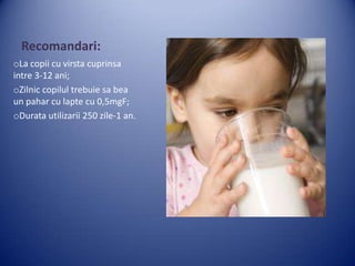 Recomandari:
oLa copii cu virsta cuprinsa
intre 3-12 ani;
oZilnic copilul trebuie sa bea
un pahar cu lapte cu 0,5mgF;
oDurata utilizarii 250 zile-1 an.

 