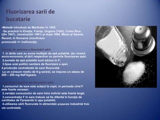 Fluorizarea sarii de
bucatarie
-Metodă introdusă de Marthaler în 1955.
-Se practică în Elveţia, Franţa, Ungaria (Toth), Costa Rica
(din 1947), Jamaica(din 1991) şi după 1994, Mexic şi Spania.
Recent, în Romania (insuficient
promovată => ineficienţă).
Cerinţe de aplicare a fluorizării sării
1. în ţările care au surse multiple de apă potabilă, dar nivelul
socio-economic al ţării respective nu permite fluorizarea apei;
2.sursele de apă potabilă sunt sărace în F;
3.lipsa unei politici sanitare de fluorizare a apei;
4.producţie centralizată de sare fluorurată.
La un consum mediu de 6 g sare/zi, se impune un adaos de
200 – 250 mg NaF/kgsare.
Aspectele negative ale fluorizării sării
1.consumul de sare este scăzut la copii, în perioada cînd F
este foarte necesar;
2.variaţia consumului de sare între indivizi este foarte largă;
3.concentraţia F în sare trebuie să fie diferită în funcţie de
cantitatea de Fprezentă în apa potabilă;
4.utilizarea sării fluorurate în alimentele preparate industrial treb
uie controlată.

 