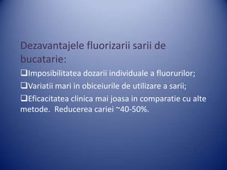 Dezavantajele fluorizarii sarii de
bucatarie:
Imposibilitatea dozarii individuale a fluorurilor;
Variatii mari in obiceiurile de utilizare a sarii;
Eficacitatea clinica mai joasa in comparatie cu alte
metode. Reducerea cariei ~40-50%.

 