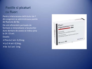Pastile si picaturi
cu fluor:
Pentru inlaturararea deficitului de F
din oragnism se administreaza pastile
de fluorura de Na.
Ele sint eficientein perioada de
formare si mineralizare a tesuturilor
dure dentare de aceea se indica pina
la 14 -15 ani.
Dozele:
Pina la 2 ani -0,25mg;
La 2-4 ani -0,5mg;
De la 5 ani -1mg.

 