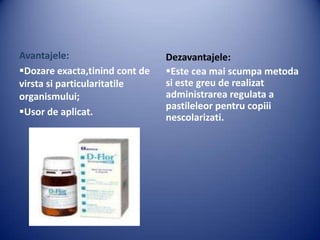 Avantajele:
Dozare exacta,tinind cont de
virsta si particularitatile
organismului;
Usor de aplicat.

Dezavantajele:
Este cea mai scumpa metoda
si este greu de realizat
administrarea regulata a
pastileleor pentru copiii
nescolarizati.

 