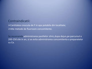 Contraindicatii:
Cantitatea crescuta de F in apa potabila din localitate;
Alte metode de fluorizare concomitente.
Se recomanda administrarea pastilelor zilnic,dupa dejun,pe parcursul a
200-250 zile in an, si se evita administrarea concomitenta a preparatelor
cu Ca.

 