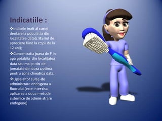 Indicatiile :
Indicele inalt al cariei
dentare la populatia din
localitatea data(criteriul de
apreciere fiind la copii de la
12 ani);
Concentratia joasa de F in
apa potabila din localitatea
data sau mai putin de
jumatate din doza optima
pentru zona climatica data;
Lipsa altor surse de
administrare endogena a
fluorului.(este interzisa
aplicarea a doua metode
sistemice de administrare
endogene)

 