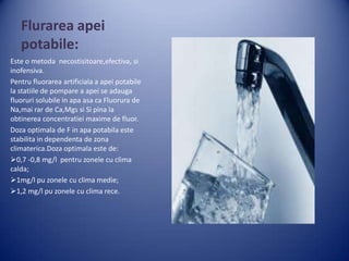 Flurarea apei
potabile:
Este o metoda necostisitoare,efectiva, si
inofensiva.
Pentru fluorarea artificiala a apei potabile
la statiile de pompare a apei se adauga
fluoruri solubile in apa asa ca Fluorura de
Na,mai rar de Ca,Mgs si Si pina la
obtinerea concentratiei maxime de fluor.
Doza optimala de F in apa potabila este
stabilita in dependenta de zona
climaterica.Doza optimala este de:
0,7 -0,8 mg/l pentru zonele cu clima
calda;
1mg/l pu zonele cu clima medie;
1,2 mg/l pu zonele cu clima rece.

 