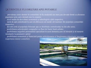 CERINŢELE FLUORIZĂRII APEI POTABILE
1. prevalenţa cariei dentare în comunitate să fie moderată sau mare,sau dovada fermă ca afectarea
populaţiei prin carie dentară este în creştere;
2.nivel mediu de dezvoltare economică şi tehnologică a ţării respective.
3.sursă de apă centralizată la care să aibă acces un număr cât maimare din populaţia comunităţii
respective;
4.dovadă certă că populaţia foloseşte apa cu distribuţie centralizatăşi nu din alte surse;
5.posibilitatea achiziţionării compuşilor cu fluor de foarte bună calitate;
6.posibilitatea asigurării personalului specializat în acest domeniu,care să întreţină şi să menţină
instalaţiile la parametrii optimi
7.posibilitatea economică şi financiară pentru achiziţionarea şi funcţionarea tehnologiei necesare
(suportarea tuturor costurilor).

 