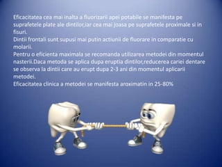 Eficacitatea cea mai inalta a fluorizarii apei potabile se manifesta pe
suprafetele plate ale dintilor,iar cea mai joasa pe suprafetele proximale si in
fisuri.
Dintii frontali sunt supusi mai putin actiunii de fluorare in comparatie cu
molarii.
Pentru o eficienta maximala se recomanda utilizarea metodei din momentul
nasterii.Daca metoda se aplica dupa eruptia dintilor,reducerea cariei dentare
se observa la dintii care au erupt dupa 2-3 ani din momentul aplicarii
metodei.
Eficacitatea clinica a metodei se manifesta aroximatin in 25-80%

 