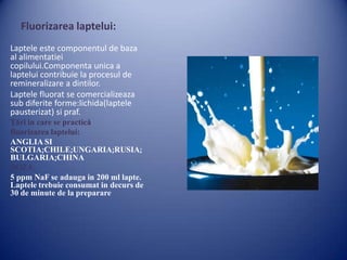 Fluorizarea laptelui:
Laptele este componentul de baza
al alimentatiei
copilului.Componenta unica a
laptelui contribuie la procesul de
remineralizare a dintilor.
Laptele fluorat se comercializeaza
sub diferite forme:lichida(laptele
pausterizat) si praf.
Ţări in care se practică
fluorizarea laptelui:
ANGLIA SI
SCOTIA;CHILE;UNGARIA;RUSIA;
BULGARIA;CHINA
DOZA:
5 ppm NaF se adauga in 200 ml lapte.
Laptele trebuie consumat in decurs de
30 de minute de la preparare

 