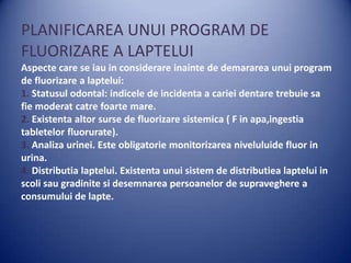 PLANIFICAREA UNUI PROGRAM DE
FLUORIZARE A LAPTELUI
Aspecte care se iau in considerare inainte de demararea unui program
de fluorizare a laptelui:
1. Statusul odontal: indicele de incidenta a cariei dentare trebuie sa
fie moderat catre foarte mare.
2. Existenta altor surse de fluorizare sistemica ( F in apa,ingestia
tabletelor fluorurate).
3. Analiza urinei. Este obligatorie monitorizarea niveluluide fluor in
urina.
4. Distributia laptelui. Existenta unui sistem de distributiea laptelui in
scoli sau gradinite si desemnarea persoanelor de supraveghere a
consumului de lapte.

 