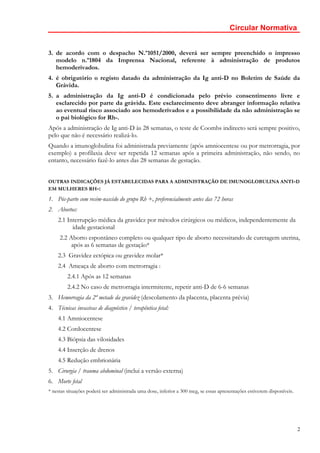Circular Normativa


3. de acordo com o despacho N.º1051/2000, deverá ser sempre preenchido o impresso
   modelo n.º1804 da Imprensa Nacional, referente à administração de produtos
   hemoderivados.
4. é obrigatório o registo datado da administração da Ig anti-D no Boletim de Saúde da
   Grávida.
5. a administração da Ig anti-D é condicionada pelo prévio consentimento livre e
   esclarecido por parte da grávida. Este esclarecimento deve abranger informação relativa
   ao eventual risco associado aos hemoderivados e a possibilidade da não administração se
   o pai biológico for Rh-.
Após a administração de Ig anti-D às 28 semanas, o teste de Coombs indirecto será sempre positivo,
pelo que não é necessário realizá-lo.
Quando a imunoglobulina foi administrada previamente (após amniocentese ou por metrorragia, por
exemplo) a profilaxia deve ser repetida 12 semanas após a primeira administração, não sendo, no
entanto, necessário fazê-lo antes das 28 semanas de gestação.


OUTRAS INDICAÇÕES JÁ ESTABELECIDAS PARA A ADMINISTRAÇÃO DE IMUNOGLOBULINA ANTI-D
EM MULHERES RH-:

1. Pós-parto com recém-nascido do grupo Rh +, preferencialmente antes das 72 horas
2. Abortos:
    2.1 Interrupção médica da gravidez por métodos cirúrgicos ou médicos, independentemente da
          idade gestacional
     2.2 Aborto espontâneo completo ou qualquer tipo de aborto necessitando de curetagem uterina,
          após as 6 semanas de gestação*
    2.3 Gravidez ectópica ou gravidez molar*
    2.4 Ameaça de aborto com metrorragia :
         2.4.1 Após as 12 semanas
         2.4.2 No caso de metrorragia intermitente, repetir anti-D de 6-6 semanas
3. Hemorragia da 2ª metade da gravidez (descolamento da placenta, placenta prévia)
4. Técnicas invasivas de diagnóstico / terapêutica fetal:
    4.1 Amniocentese
    4.2 Cordocentese
    4.3 Biópsia das vilosidades
    4.4 Inserção de drenos
    4.5 Redução embrionária
5. Cirurgia / trauma abdominal (inclui a versão externa)
6. Morte fetal
* nestas situações poderá ser administrada uma dose, inferior a 300 mcg, se essas apresentações estiverem disponíveis.




                                                                                                                         2
 
