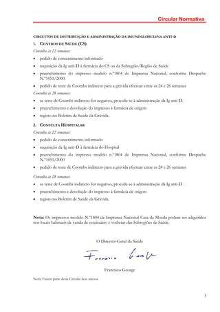 Circular Normativa


CIRCUITOS DE DISTRIBUIÇÃO E ADMINISTRAÇÃO DA IMUNOGLOBULINA ANTI-D

1. CENTROS DE SAÚDE (CS)
Consulta às 22 semanas:
•   pedido de consentimento informado
•   requisição da Ig anti-D à farmácia do CS ou da Subregião/Região de Saúde
•   preenchimento do impresso modelo n.º1804 de Imprensa Nacional, conforme Despacho
    N.º1051/2000.
•   pedido de teste de Coombs indirecto para a grávida efectuar entre as 24 e 26 semanas
Consulta às 28 semanas:
•   se teste de Coombs indirecto for negativo, procede-se à administração da Ig anti-D.
•   preenchimento e devolução do impresso à farmácia de origem
•   registo no Boletim de Saúde da Grávida.

2. CONSULTA HOSPITALAR
Consulta às 22 semanas:
•   pedido de consentimento informado
•   requisição da Ig anti-D à farmácia do Hospital
•   preenchimento do impresso modelo n.º1804 de Imprensa Nacional, conforme Despacho
    N.º1051/2000
•   pedido de teste de Coombs indirecto para a grávida efectuar entre as 24 e 26 semanas

Consulta às 28 semanas:
•   se teste de Coombs indirecto for negativo, procede-se à administração da Ig anti-D
•   preenchimento e devolução do impresso à farmácia de origem
•   registo no Boletim de Saúde da Grávida.



Nota: Os impressos modelo N.º1804 da Imprensa Nacional Casa da Moeda podem ser adquiridos
nos locais habituais de venda de receituário e vinhetas das Subregiões de Saúde.



                                          O Director-Geral da Saúde




                                               Francisco George
Nota: Fazem parte desta Circular dois anexos



                                                                                             3
 