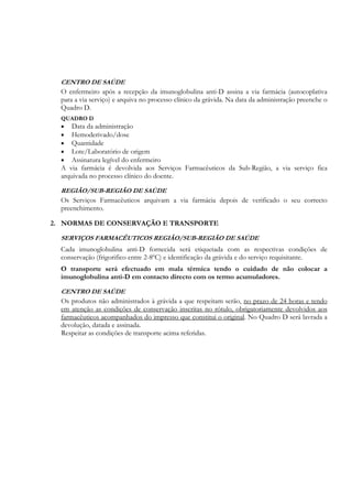 CENTRO DE SAÚDE
  O enfermeiro após a recepção da imunoglobulina anti-D assina a via farmácia (autocoplativa
  para a via serviço) e arquiva no processo clínico da grávida. Na data da administração preenche o
  Quadro D.
  QUADRO D
  •   Data da administração
  •   Hemoderivado/dose
  •   Quantidade
  •   Lote/Laboratório de origem
  •   Assinatura legível do enfermeiro
  A via farmácia é devolvida aos Serviços Farmacêuticos da Sub-Região, a via serviço fica
  arquivada no processo clínico do doente.

  REGIÃO/SUB-REGIÃO DE SAÚDE
  Os Serviços Farmacêuticos arquivam a via farmácia depois de verificado o seu correcto
  preenchimento.

2. NORMAS DE CONSERVAÇÃO E TRANSPORTE

  SERVIÇOS FARMACÊUTICOS REGIÃO/SUB-REGIÃO DE SAÚDE
  Cada imunoglobulina anti-D fornecida será etiquetada com as respectivas condições de
  conservação (frigorifico entre 2-8ºC) e identificação da grávida e do serviço requisitante.
  O transporte será efectuado em mala térmica tendo o cuidado de não colocar a
  imunoglobulina anti-D em contacto directo com os termo acumuladores.

  CENTRO DE SAÚDE
  Os produtos não administrados à grávida a que respeitam serão, no prazo de 24 horas e tendo
  em atenção as condições de conservação inscritas no rótulo, obrigatoriamente devolvidos aos
  farmacêuticos acompanhados do impresso que constitui o original. No Quadro D será lavrada a
  devolução, datada e assinada.
  Respeitar as condições de transporte acima referidas.
 