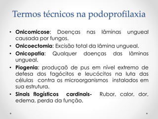 Termos técnicos na podoprofilaxia
• Onicomicose: Doenças nas lâminas ungueal
causada por fungos.
• Onicoectomia: Excisão total da lâmina ungueal.
• Onicopatia: Qualquer doenças das lâminas
ungueal.
• Piogenia: produçaõ de pus em nível extremo de
defesa dos fagócitos e leucócitos na luta das
células contra os microorganismos instalados em
sua estrutura.
• Sinais flogísticos cardinais- Rubor, calor, dor,
edema, perda da função.
 
