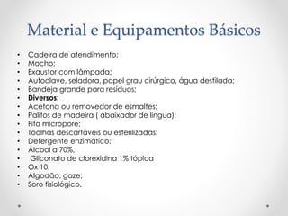 Material e Equipamentos Básicos
• Cadeira de atendimento;
• Mocho;
• Exaustor com lâmpada;
• Autoclave, seladora, papel grau cirúrgico, água destilada;
• Bandeja grande para resíduos;
• Diversos:
• Acetona ou removedor de esmaltes;
• Palitos de madeira ( abaixador de língua);
• Fita micropore;
• Toalhas descartáveis ou esterilizadas;
• Detergente enzimático;
• Álcool a 70%,
• Gliconato de clorexidina 1% tópica
• Ox 10,
• Algodão, gaze;
• Soro fisiológico,
 