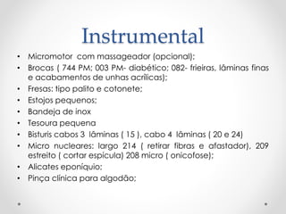 Instrumental
• Micromotor com massageador (opcional);
• Brocas ( 744 PM; 003 PM- diabético; 082- frieiras, lâminas finas
e acabamentos de unhas acrílicas);
• Fresas: tipo palito e cotonete;
• Estojos pequenos;
• Bandeja de inox
• Tesoura pequena
• Bisturis cabos 3 lâminas ( 15 ), cabo 4 lâminas ( 20 e 24)
• Micro nucleares: largo 214 ( retirar fibras e afastador), 209
estreito ( cortar espícula) 208 micro ( onicofose);
• Alicates eponíquio;
• Pinça clínica para algodão;
 
