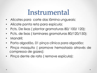 Instrumental
• Alicates para corte das lâmina ungueais;
• Alicate ponta reta para espícula;
• Pcts. De lixas ( plantar gramaturas 80/ 100/ 120);
• Pcts. de lixas ( laminares gramaturas 80/120/150);
• Mandril;
• Porta algodão, 01 pinça clínica para algodão;
• Pinça mosquito ( promove hemostasia através de
compressa de gazes);
• Pinça dente de rato ( remove espícula);
 
