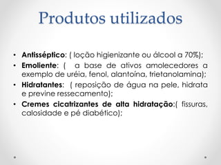 Produtos utilizados
• Antisséptico: ( loção higienizante ou álcool a 70%);
• Emoliente: ( a base de ativos amolecedores a
exemplo de uréia, fenol, alantoína, trietanolamina);
• Hidratantes: ( reposição de água na pele, hidrata
e previne ressecamento);
• Cremes cicatrizantes de alta hidratação:( fissuras,
calosidade e pé diabético);
 