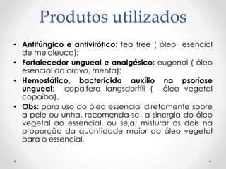 Produtos utilizados
• Antifúngico e antivirótico: tea tree ( óleo esencial
de melaleuca);
• Fortalecedor ungueal e analgésico: eugenol ( óleo
esencial do cravo, menta);
• Hemostático, bactericida auxílio na psoríase
ungueal: copaifera langsdorffii ( óleo vegetal
copaíba).
• Obs: para uso do óleo essencial diretamente sobre
a pele ou unha, recomenda-se a sinergia do óleo
vegetal ao essencial, ou seja; misturar os dois na
proporção da quantidade maior do óleo vegetal
para o essencial.
 