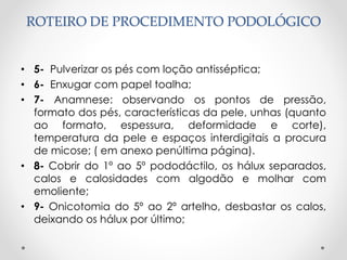 ROTEIRO DE PROCEDIMENTO PODOLÓGICO
• 5- Pulverizar os pés com loção antisséptica;
• 6- Enxugar com papel toalha;
• 7- Anamnese: observando os pontos de pressão,
formato dos pés, características da pele, unhas (quanto
ao formato, espessura, deformidade e corte),
temperatura da pele e espaços interdigitais a procura
de micose; ( em anexo penúltima página).
• 8- Cobrir do 1º ao 5º pododáctilo, os hálux separados,
calos e calosidades com algodão e molhar com
emoliente;
• 9- Onicotomia do 5º ao 2º artelho, desbastar os calos,
deixando os hálux por último;
 