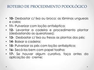 ROTEIRO DE PROCEDIMENTO PODOLÓGICO
• 10- Desbastar c/ lixa ou broca: as lâminas ungueais
e calos;
• 11- Pulverizar com loção antiséptica;
• 12- Levantar a cadeira e procedimento plantar
(desbastando as queratoses);
• 13- Desbastar c/ lixa ou fresas as plantas dos pés;
• 14- Baixar a cadeira;
• 15- Pulverizar os pés com loção antiséptica;
• 16- Secá-los bem com papel toalha;
• 17- Se houver algum curativo, faça antes da
aplicação do creme;
 