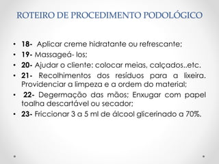 ROTEIRO DE PROCEDIMENTO PODOLÓGICO
• 18- Aplicar creme hidratante ou refrescante;
• 19- Massageá- los;
• 20- Ajudar o cliente: colocar meias, calçados..etc.
• 21- Recolhimentos dos resíduos para a lixeira.
Providenciar a limpeza e a ordem do material;
• 22- Degermação das mãos; Enxugar com papel
toalha descartável ou secador;
• 23- Friccionar 3 a 5 ml de álcool glicerinado a 70%.
 
