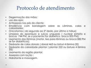 Protocolo de atendimento
• Degermação das mãos;
• uso dos epis;
• Antissepsia nos pés do cliente;
• Emoliência com bandagem sobre as Lâminas, calos e
calosidades;
• Onicotomia ( do segundo ao 5º dedo, por último o hálux);
• Limpeza do eponíquio e sulcos ungueais ( nuclear estreito e
brocas 744 PM, se o paciente For diabético broca 003 PM);
• Lixamento das lâminas (motor, lixa para lâminas ou broca 082 PM
se for diabéticos);
• Desbaste de calos dorsais ( dorsal 463 ou bisturi 4 lâmina 20)
• Desbaste da calosidade plantar ( plantar 222 ou bisture 4 lâmina
20);
• Lixamento da região plantar;
• Assepsia com loção ;
• Hidratante e massagem.
 