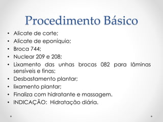 Procedimento Básico
• Alicate de corte;
• Alicate de eponíquio;
• Broca 744;
• Nuclear 209 e 208;
• Lixamento das unhas brocas 082 para lâminas
sensíveis e finas;
• Desbastamento plantar;
• lixamento plantar;
• Finaliza com hidratante e massagem.
• INDICAÇÃO: Hidratação diária.
 