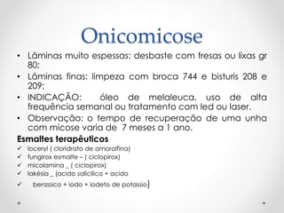 Onicomicose
• Lâminas muito espessas: desbaste com fresas ou lixas gr
80;
• Lâminas finas: limpeza com broca 744 e bisturis 208 e
209;
• INDICAÇÃO: óleo de melaleuca, uso de alta
frequência semanal ou tratamento com led ou laser.
• Observação: o tempo de recuperação de uma unha
com micose varia de 7 meses a 1 ano.
Esmaltes terapêuticos
 loceryl ( cloridrato de amorolfina)
 fungirox esmalte – ( ciclopirox)
 micolamina _ ( ciclopirox)
 lakésia _ (acido salicilico + acido
 benzoico + iodo + iodeto de potassio)
 