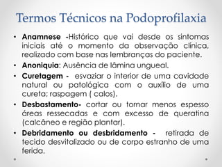 Termos Técnicos na Podoprofilaxia
• Anamnese -Histórico que vai desde os sintomas
iniciais até o momento da observação clínica,
realizado com base nas lembranças do paciente.
• Anoniquia: Ausência de lâmina ungueal.
• Curetagem - esvaziar o interior de uma cavidade
natural ou patológica com o auxílio de uma
cureta; raspagem ( calos).
• Desbastamento- cortar ou tornar menos espesso
áreas ressecadas e com excesso de queratina
(calcâneo e região plantar).
• Debridamento ou desbridamento - retirada de
tecido desvitalizado ou de corpo estranho de uma
ferida.
 