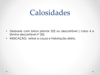 Calosidades
• Desbaste com bisturi plantar 222 ou descartável ( cabo 4 e
lâmina descartável nº 20);
• INDICAÇÃO: retirar a causa e hidratação diária.
 