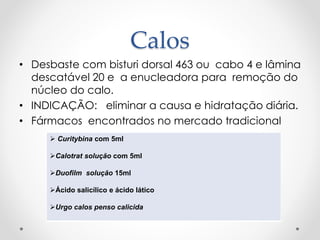 Calos
• Desbaste com bisturi dorsal 463 ou cabo 4 e lâmina
descatável 20 e a enucleadora para remoção do
núcleo do calo.
• INDICAÇÃO: eliminar a causa e hidratação diária.
• Fármacos encontrados no mercado tradicional
 Curitybina com 5ml
Calotrat solução com 5ml
Duofilm solução 15ml
Ácido salicílico e ácido lático
Urgo calos penso calicida
 
