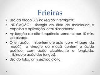 Frieiras
• Uso da broca 082 na região interdigital;
• INDICAÇÃO: sinergia do óleo de melaleuca e
copaíba e aplicação local diariamente.
• Aplicação da alta frequência semanal por 10 min.
Localizado.
• Orientação: hipertermoterapia com vinagre da
maçã( o vinagre da maçã contem o ácido
acético, com ação cicatrizante e fungicida,
inibindo a ação dos fungos).
• Uso do talco antisséptico diário.
 