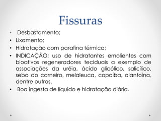 Fissuras
• Desbastamento;
• Lixamento;
• Hidratação com parafina térmica;
• INDICAÇÃO; uso de hidratantes emolientes com
bioativos regeneradores teciduais a exemplo de
associações da uréia, ácido glicólico, salicílico,
sebo do carneiro, melaleuca, copaíba, alantoína,
dentre outros.
• Boa ingesta de líquido e hidratação diária.
 