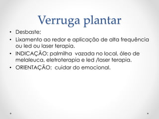 Verruga plantar
• Desbaste;
• Lixamento ao redor e aplicação de alta frequência
ou led ou laser terapia.
• INDICAÇÃO: palmilha vazada no local, óleo de
melaleuca, eletroterapia e led /laser terapia.
• ORIENTAÇÃO: cuidar do emocional.
 