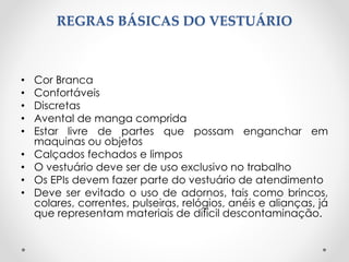 REGRAS BÁSICAS DO VESTUÁRIO
• Cor Branca
• Confortáveis
• Discretas
• Avental de manga comprida
• Estar livre de partes que possam enganchar em
maquinas ou objetos
• Calçados fechados e limpos
• O vestuário deve ser de uso exclusivo no trabalho
• Os EPIs devem fazer parte do vestuário de atendimento
• Deve ser evitado o uso de adornos, tais como brincos,
colares, correntes, pulseiras, relógios, anéis e alianças, já
que representam materiais de difícil descontaminação.
 