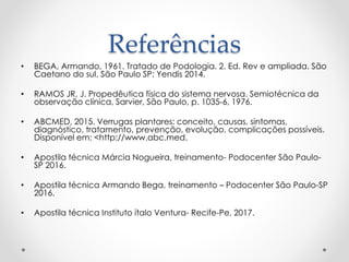 Referências
• BEGA, Armando, 1961. Tratado de Podologia. 2. Ed. Rev e ampliada. São
Caetano do sul, São Paulo SP: Yendis 2014.
• RAMOS JR, J. Propedêutica física do sistema nervosa. Semiotécnica da
observação clínica, Sarvier, São Paulo, p. 1035-6, 1976.
• ABCMED, 2015. Verrugas plantares: conceito, causas, sintomas,
diagnóstico, tratamento, prevenção, evolução, complicações possíveis.
Disponível em: <http://www.abc.med.
• Apostila técnica Márcia Nogueira, treinamento- Podocenter São Paulo-
SP 2016.
• Apostila técnica Armando Bega, treinamento – Podocenter São Paulo-SP
2016.
• Apostila técnica Instituto ítalo Ventura- Recife-Pe, 2017.
 