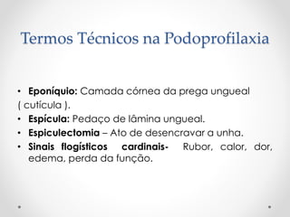 Termos Técnicos na Podoprofilaxia
• Eponíquio: Camada córnea da prega ungueal
( cutícula ).
• Espícula: Pedaço de lâmina ungueal.
• Espiculectomia – Ato de desencravar a unha.
• Sinais flogísticos cardinais- Rubor, calor, dor,
edema, perda da função.
 