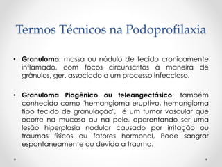 Termos Técnicos na Podoprofilaxia
• Granuloma: massa ou nódulo de tecido cronicamente
inflamado, com focos circunscritos à maneira de
grânulos, ger. associado a um processo infeccioso.
• Granuloma Piogênico ou teleangectásico: também
conhecido como "hemangioma eruptivo, hemangioma
tipo tecido de granulação", é um tumor vascular que
ocorre na mucosa ou na pele, aparentando ser uma
lesão hiperplasia nodular causado por irritação ou
traumas físicos ou fatores hormonal, Pode sangrar
espontaneamente ou devido a trauma.
 